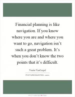 Financial planning is like navigation. If you know where you are and where you want to go, navigation isn’t such a great problem. It’s when you don’t know the two points that it’s difficult Picture Quote #1