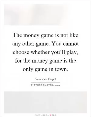 The money game is not like any other game. You cannot choose whether you’ll play, for the money game is the only game in town Picture Quote #1