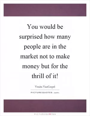 You would be surprised how many people are in the market not to make money but for the thrill of it! Picture Quote #1
