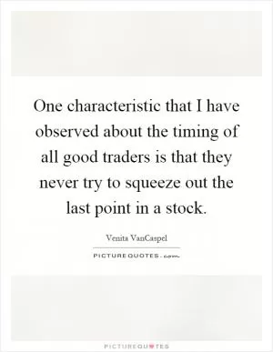 One characteristic that I have observed about the timing of all good traders is that they never try to squeeze out the last point in a stock Picture Quote #1