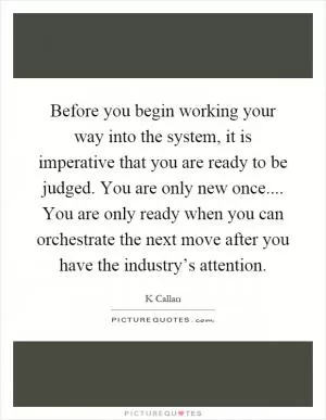 Before you begin working your way into the system, it is imperative that you are ready to be judged. You are only new once.... You are only ready when you can orchestrate the next move after you have the industry’s attention Picture Quote #1