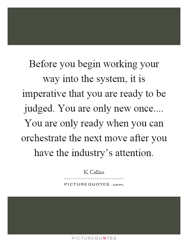 Before you begin working your way into the system, it is imperative that you are ready to be judged. You are only new once.... You are only ready when you can orchestrate the next move after you have the industry's attention Picture Quote #1