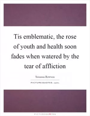 Tis emblematic, the rose of youth and health soon fades when watered by the tear of affliction Picture Quote #1