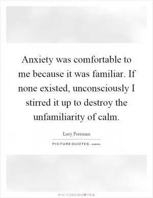 Anxiety was comfortable to me because it was familiar. If none existed, unconsciously I stirred it up to destroy the unfamiliarity of calm Picture Quote #1
