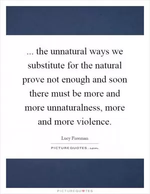 ... the unnatural ways we substitute for the natural prove not enough and soon there must be more and more unnaturalness, more and more violence Picture Quote #1