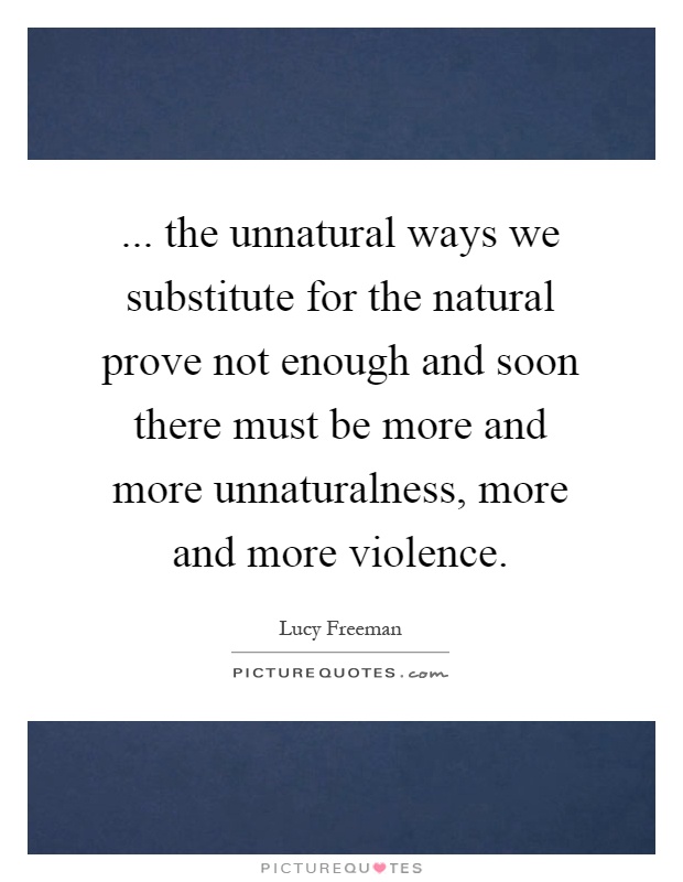 ... the unnatural ways we substitute for the natural prove not enough and soon there must be more and more unnaturalness, more and more violence Picture Quote #1