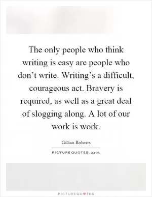 The only people who think writing is easy are people who don’t write. Writing’s a difficult, courageous act. Bravery is required, as well as a great deal of slogging along. A lot of our work is work Picture Quote #1