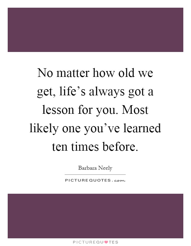 No matter how old we get, life's always got a lesson for you. Most likely one you've learned ten times before Picture Quote #1