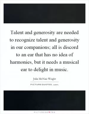 Talent and generosity are needed to recognize talent and generosity in our companions; all is discord to an ear that has no idea of harmonies, but it needs a musical ear to delight in music Picture Quote #1