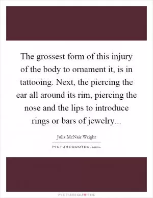 The grossest form of this injury of the body to ornament it, is in tattooing. Next, the piercing the ear all around its rim, piercing the nose and the lips to introduce rings or bars of jewelry Picture Quote #1