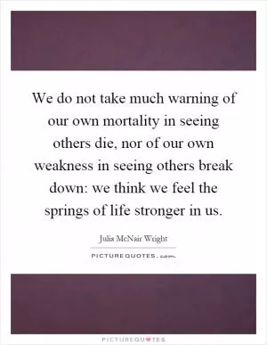 We do not take much warning of our own mortality in seeing others die, nor of our own weakness in seeing others break down: we think we feel the springs of life stronger in us Picture Quote #1