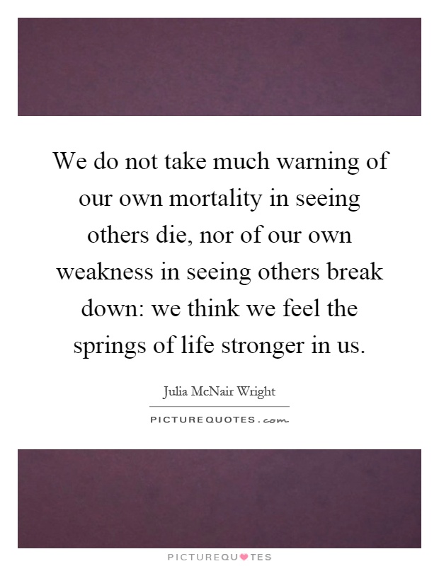 We do not take much warning of our own mortality in seeing others die, nor of our own weakness in seeing others break down: we think we feel the springs of life stronger in us Picture Quote #1