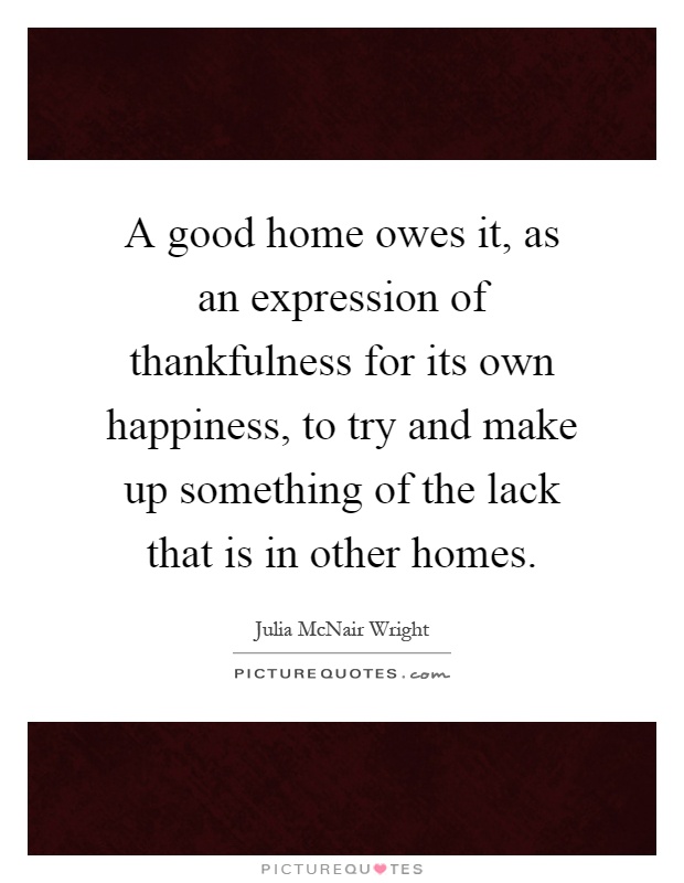 A good home owes it, as an expression of thankfulness for its own happiness, to try and make up something of the lack that is in other homes Picture Quote #1