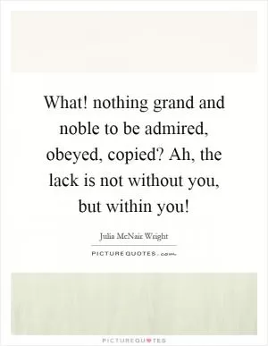 What! nothing grand and noble to be admired, obeyed, copied? Ah, the lack is not without you, but within you! Picture Quote #1