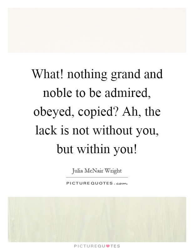 What! nothing grand and noble to be admired, obeyed, copied? Ah, the lack is not without you, but within you! Picture Quote #1