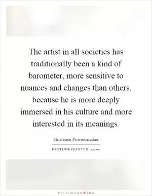 The artist in all societies has traditionally been a kind of barometer, more sensitive to nuances and changes than others, because he is more deeply immersed in his culture and more interested in its meanings Picture Quote #1