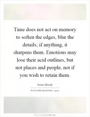 Time does not act on memory to soften the edges, blur the details; if anything, it sharpens them. Emotions may lose their acid outlines, but not places and people, not if you wish to retain them Picture Quote #1