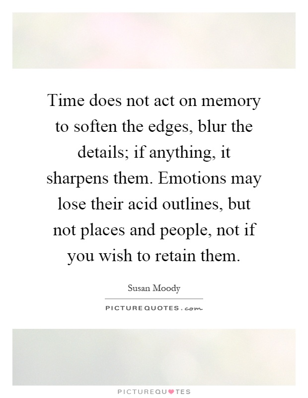 Time does not act on memory to soften the edges, blur the details; if anything, it sharpens them. Emotions may lose their acid outlines, but not places and people, not if you wish to retain them Picture Quote #1