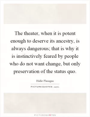 The theater, when it is potent enough to deserve its ancestry, is always dangerous; that is why it is instinctively feared by people who do not want change, but only preservation of the status quo Picture Quote #1