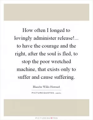 How often I longed to lovingly administer release!... to have the courage and the right, after the soul is fled, to stop the poor wretched machine, that exists only to suffer and cause suffering Picture Quote #1
