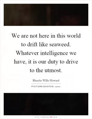 We are not here in this world to drift like seaweed. Whatever intelligence we have, it is our duty to drive to the utmost Picture Quote #1