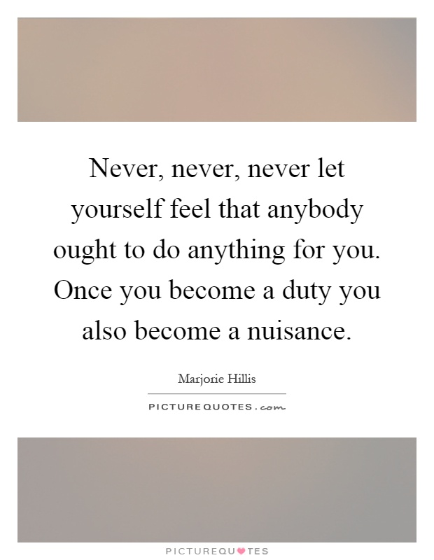 Never, never, never let yourself feel that anybody ought to do anything for you. Once you become a duty you also become a nuisance Picture Quote #1