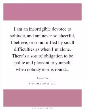 I am an incorrigible devotee to solitude, and am never so cheerful, I believe, or so unruffled by small difficulties as when I’m alone. There’s a sort of obligation to be polite and pleasant to yourself when nobody else is round Picture Quote #1