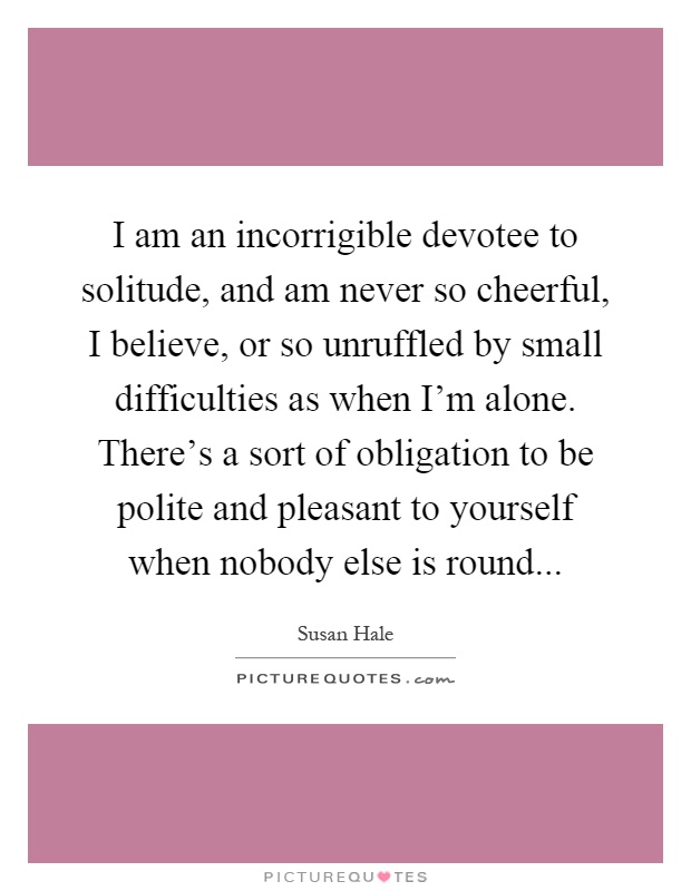 I am an incorrigible devotee to solitude, and am never so cheerful, I believe, or so unruffled by small difficulties as when I'm alone. There's a sort of obligation to be polite and pleasant to yourself when nobody else is round Picture Quote #1