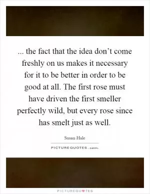 ... the fact that the idea don’t come freshly on us makes it necessary for it to be better in order to be good at all. The first rose must have driven the first smeller perfectly wild, but every rose since has smelt just as well Picture Quote #1