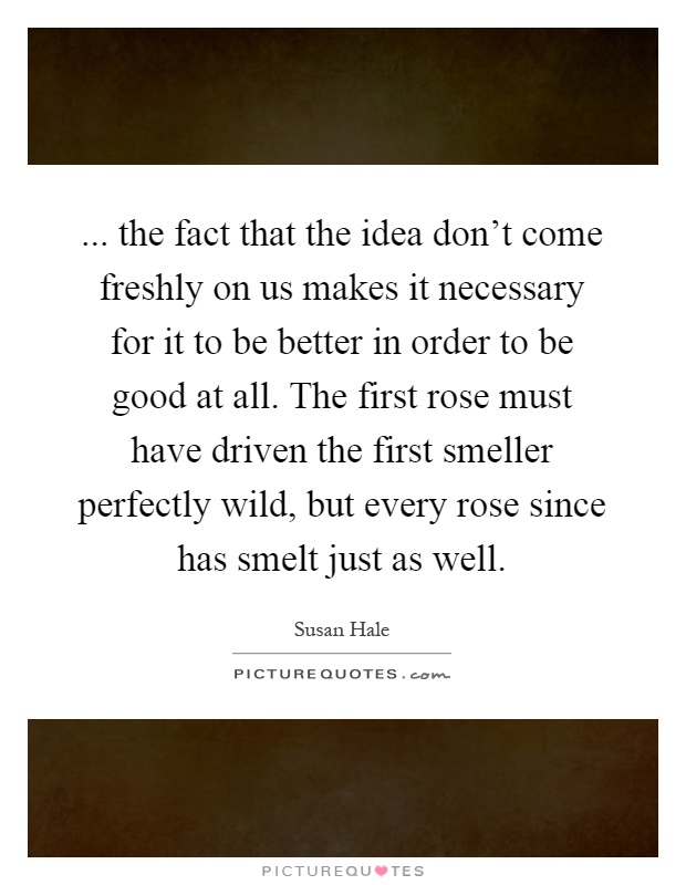 ... the fact that the idea don't come freshly on us makes it necessary for it to be better in order to be good at all. The first rose must have driven the first smeller perfectly wild, but every rose since has smelt just as well Picture Quote #1