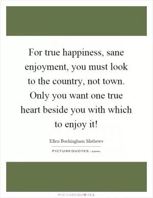 For true happiness, sane enjoyment, you must look to the country, not town. Only you want one true heart beside you with which to enjoy it! Picture Quote #1