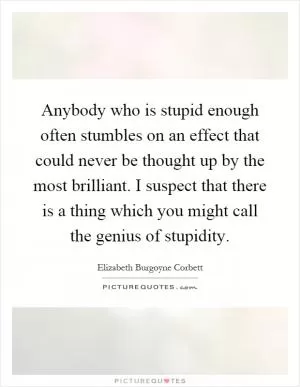 Anybody who is stupid enough often stumbles on an effect that could never be thought up by the most brilliant. I suspect that there is a thing which you might call the genius of stupidity Picture Quote #1