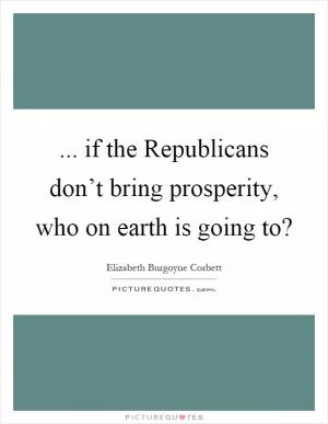 ... if the Republicans don’t bring prosperity, who on earth is going to? Picture Quote #1