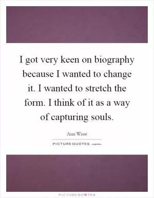 I got very keen on biography because I wanted to change it. I wanted to stretch the form. I think of it as a way of capturing souls Picture Quote #1