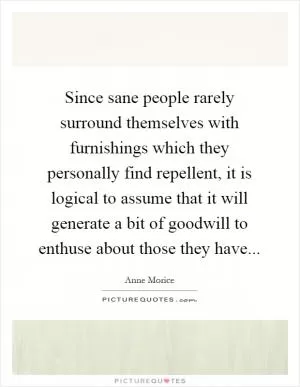Since sane people rarely surround themselves with furnishings which they personally find repellent, it is logical to assume that it will generate a bit of goodwill to enthuse about those they have Picture Quote #1