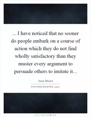 ... I have noticed that no sooner do people embark on a course of action which they do not find wholly satisfactory than they muster every argument to persuade others to imitate it Picture Quote #1