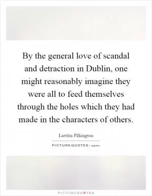 By the general love of scandal and detraction in Dublin, one might reasonably imagine they were all to feed themselves through the holes which they had made in the characters of others Picture Quote #1