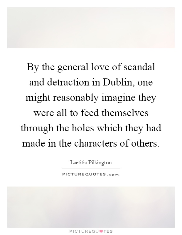 By the general love of scandal and detraction in Dublin, one might reasonably imagine they were all to feed themselves through the holes which they had made in the characters of others Picture Quote #1