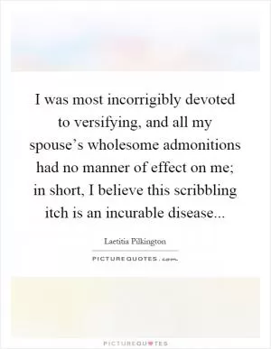 I was most incorrigibly devoted to versifying, and all my spouse’s wholesome admonitions had no manner of effect on me; in short, I believe this scribbling itch is an incurable disease Picture Quote #1