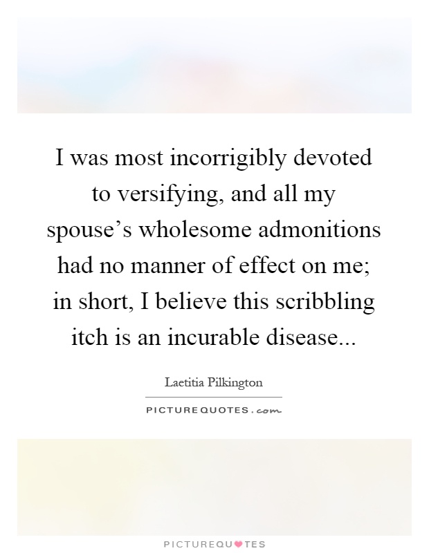 I was most incorrigibly devoted to versifying, and all my spouse's wholesome admonitions had no manner of effect on me; in short, I believe this scribbling itch is an incurable disease Picture Quote #1