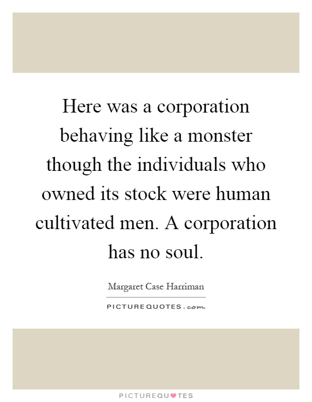 Here was a corporation behaving like a monster though the individuals who owned its stock were human cultivated men. A corporation has no soul Picture Quote #1