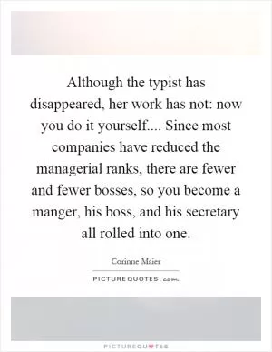 Although the typist has disappeared, her work has not: now you do it yourself.... Since most companies have reduced the managerial ranks, there are fewer and fewer bosses, so you become a manger, his boss, and his secretary all rolled into one Picture Quote #1