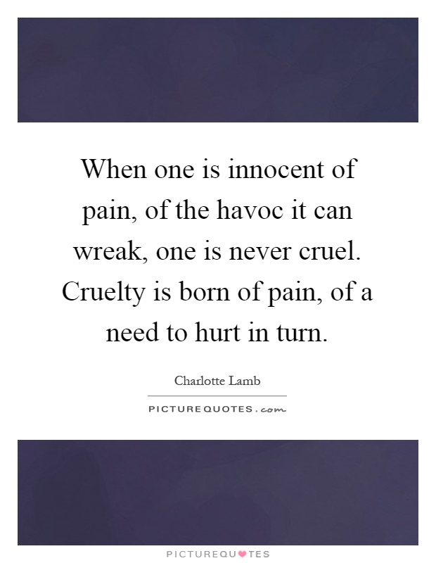 When one is innocent of pain, of the havoc it can wreak, one is never cruel. Cruelty is born of pain, of a need to hurt in turn Picture Quote #1
