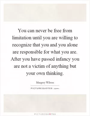 You can never be free from limitation until you are willing to recognize that you and you alone are responsible for what you are. After you have passed infancy you are not a victim of anything but your own thinking Picture Quote #1