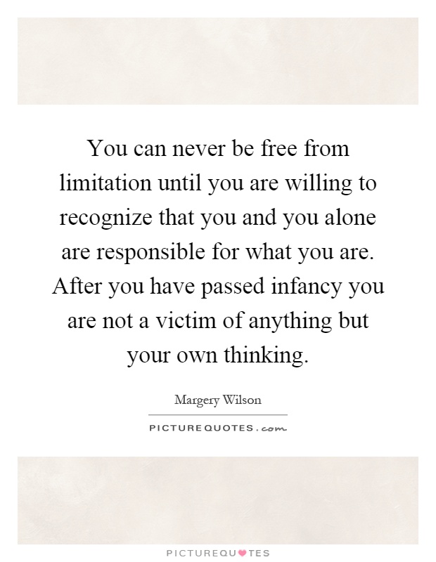 You can never be free from limitation until you are willing to recognize that you and you alone are responsible for what you are. After you have passed infancy you are not a victim of anything but your own thinking Picture Quote #1