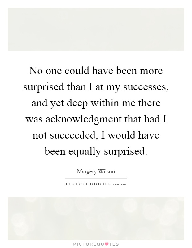 No one could have been more surprised than I at my successes, and yet deep within me there was acknowledgment that had I not succeeded, I would have been equally surprised Picture Quote #1