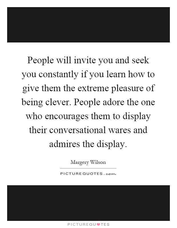 People will invite you and seek you constantly if you learn how to give them the extreme pleasure of being clever. People adore the one who encourages them to display their conversational wares and admires the display Picture Quote #1