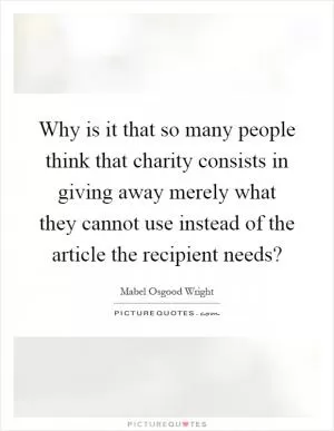 Why is it that so many people think that charity consists in giving away merely what they cannot use instead of the article the recipient needs? Picture Quote #1