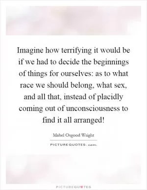 Imagine how terrifying it would be if we had to decide the beginnings of things for ourselves: as to what race we should belong, what sex, and all that, instead of placidly coming out of unconsciousness to find it all arranged! Picture Quote #1