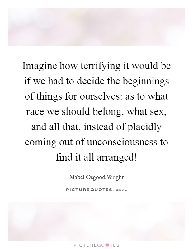 Imagine how terrifying it would be if we had to decide the beginnings of things for ourselves: as to what race we should belong, what sex, and all that, instead of placidly coming out of unconsciousness to find it all arranged! Picture Quote #1